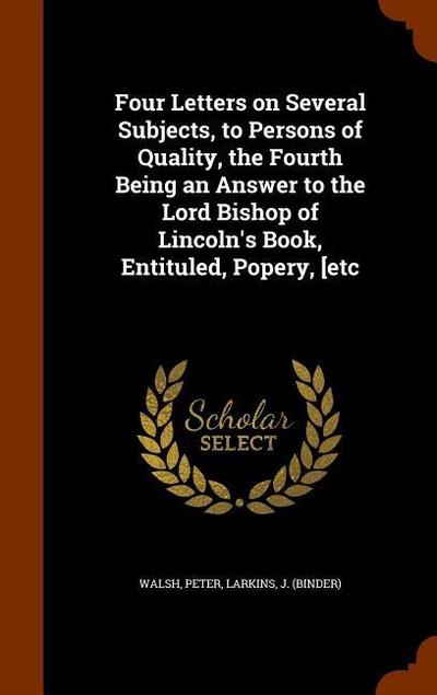 Four Letters on Several Subjects, to Persons of Quality, the Fourth Being an Answer to the Lord Bishop of Lincoln’s Book, Entituled, Popery, [etc