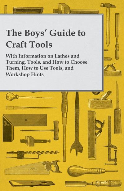 The Boys’ Guide to Craft Tools - With Information on Lathes and Turning, Tools, and How to Choose Them, How to Use Tools, and Workshop Hints