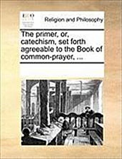 The Primer, Or, Catechism, Set Forth Agreeable to the Book of Common-Prayer, ... - Multiple Contributors