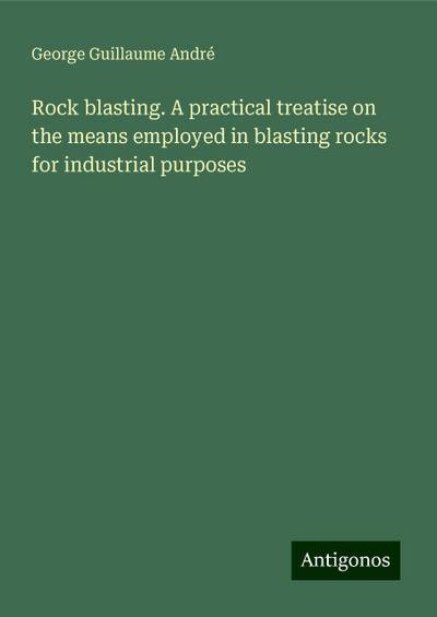Rock blasting. A practical treatise on the means employed in blasting rocks for industrial purposes
