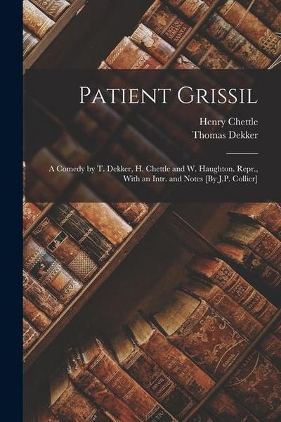 Patient Grissil: A Comedy by T. Dekker, H. Chettle and W. Haughton. Repr., With an Intr. and Notes [By J.P. Collier]