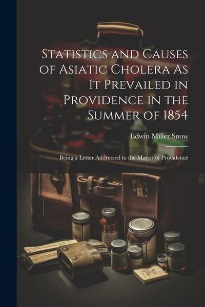 Statistics and Causes of Asiatic Cholera As It Prevailed in Providence in the Summer of 1854: Being a Letter Addressed to the Mayor of Providence