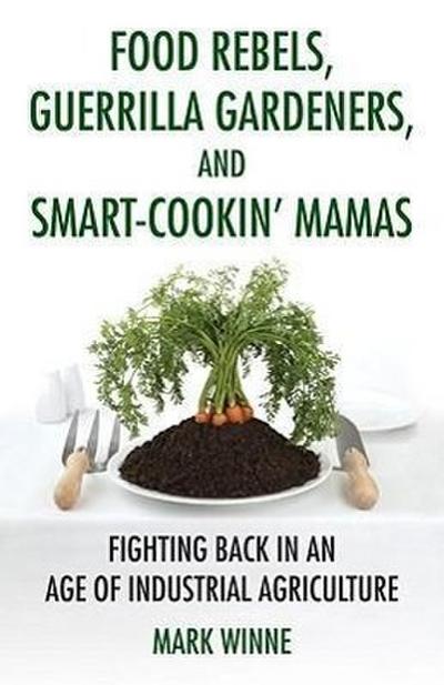 Food Rebels, Guerrilla Gardeners, and Smart-Cookin’ Mamas: Fighting Back in an Age of Industrial Agriculture