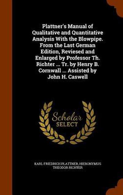 Plattner’s Manual of Qualitative and Quantitative Analysis With the Blowpipe. From the Last German Edition, Reviesed and Enlarged by Professor Th. Richter ... Tr. by Henry B. Cornwall ... Assisted by John H. Caswell