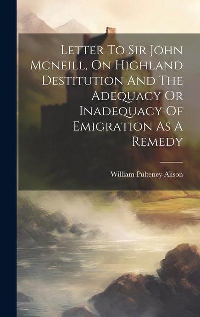 Letter To Sir John Mcneill, On Highland Destitution And The Adequacy Or Inadequacy Of Emigration As A Remedy