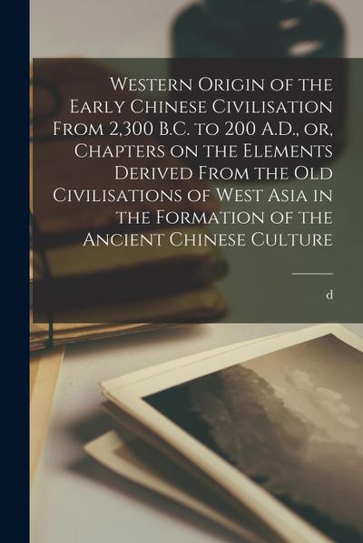 Western Origin of the Early Chinese Civilisation From 2,300 B.C. to 200 A.D., or, Chapters on the Elements Derived From the old Civilisations of West
