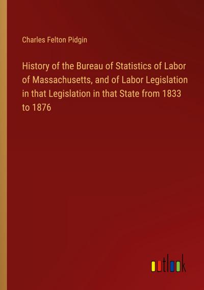 History of the Bureau of Statistics of Labor of Massachusetts, and of Labor Legislation in that Legislation in that State from 1833 to 1876