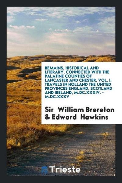 Remains, Historical and Literary, Connected with the Palatine Counties of Lancaster and Chester. Vol. I. Travels in Holland the United Provinces England, Scotland and Ireland, M.DC.XXXIV. - M.DC.XXXV