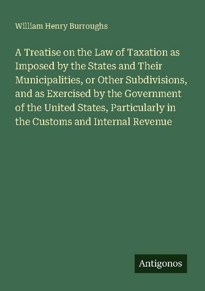 A Treatise on the Law of Taxation as Imposed by the States and Their Municipalities, or Other Subdivisions, and as Exercised by the Government of the United States, Particularly in the Customs and Internal Revenue