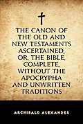 The Canon of the Old and New Testaments Ascertained, or, The Bible, Complete, without the Apocrypha and Unwritten Traditions