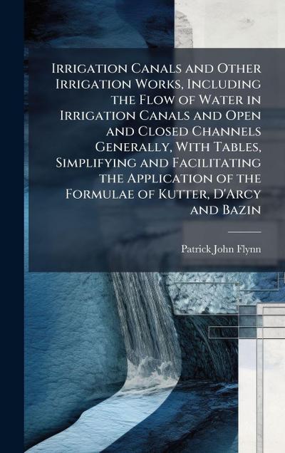 Irrigation Canals and Other Irrigation Works, Including the Flow of Water in Irrigation Canals and Open and Closed Channels Generally, With Tables, Simplifying and Facilitating the Application of the Formulae of Kutter, D’Arcy and Bazin