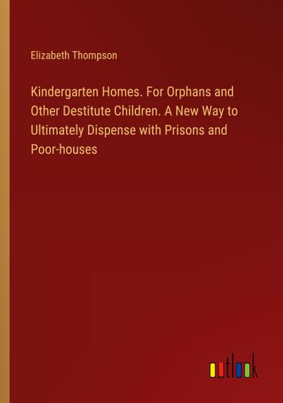 Kindergarten Homes. For Orphans and Other Destitute Children. A New Way to Ultimately Dispense with Prisons and Poor-houses
