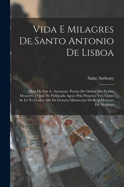 Vida E Milagres De Santo Antonio De Lisboa: Obra De Um A. Anonymo, Porém Da Ordem Dos Frades Menores, a Qual He Publicada Agora Pela Primeira Vez, Com