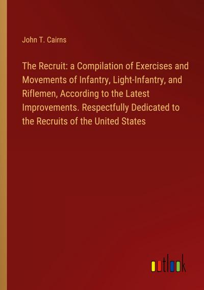 The Recruit: a Compilation of Exercises and Movements of Infantry, Light-Infantry, and Riflemen, According to the Latest Improvements. Respectfully Dedicated to the Recruits of the United States