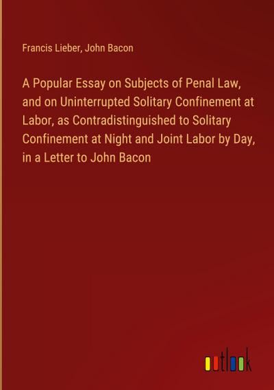 A Popular Essay on Subjects of Penal Law, and on Uninterrupted Solitary Confinement at Labor, as Contradistinguished to Solitary Confinement at Night and Joint Labor by Day, in a Letter to John Bacon