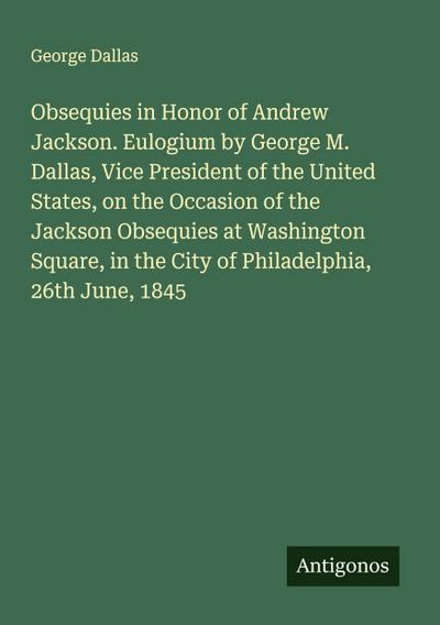 Obsequies in Honor of Andrew Jackson. Eulogium by George M. Dallas, Vice President of the United States, on the Occasion of the Jackson Obsequies at Washington Square, in the City of Philadelphia, 26th June, 1845