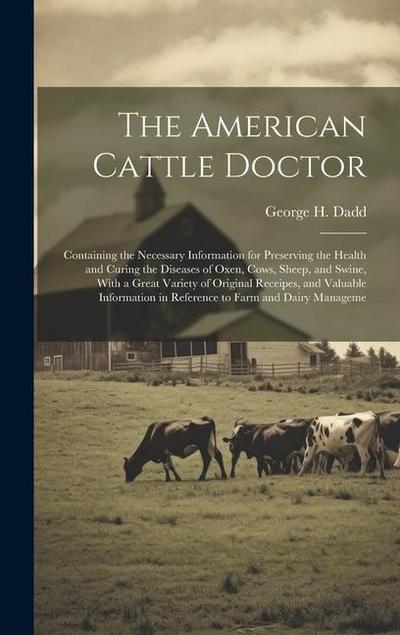 The American Cattle Doctor; Containing the Necessary Information for Preserving the Health and Curing the Diseases of Oxen, Cows, Sheep, and Swine, With a Great Variety of Original Receipes, and Valuable Information in Reference to Farm and Dairy Manageme