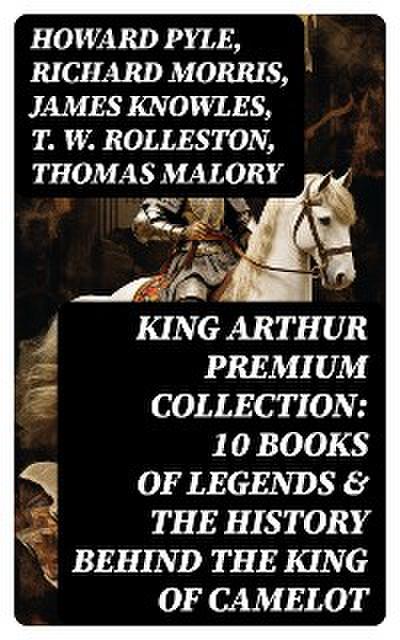 King Arthur Premium Collection: 10 Books of Legends & The History Behind The King of Camelot