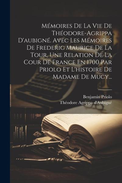 Mémoires De La Vie De Théodore-agrippa D’aubigné. Avec Les Mémoires De Frederic Maurice De La Tour, Une Relation De La Cour De France En 1700 Par Prio