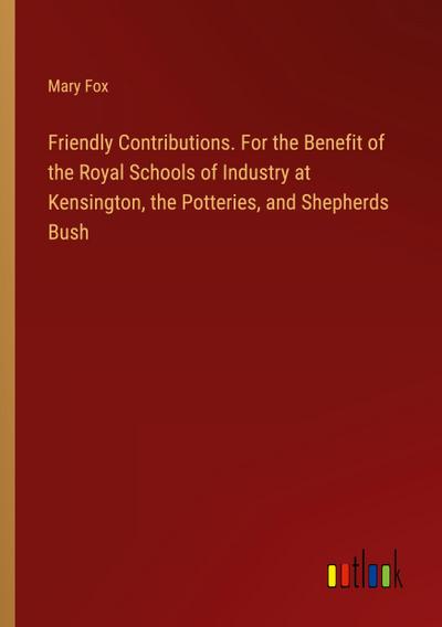 Friendly Contributions. For the Benefit of the Royal Schools of Industry at Kensington, the Potteries, and Shepherds Bush
