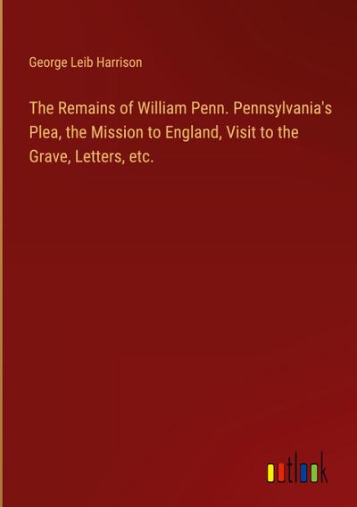 The Remains of William Penn. Pennsylvania’s Plea, the Mission to England, Visit to the Grave, Letters, etc.