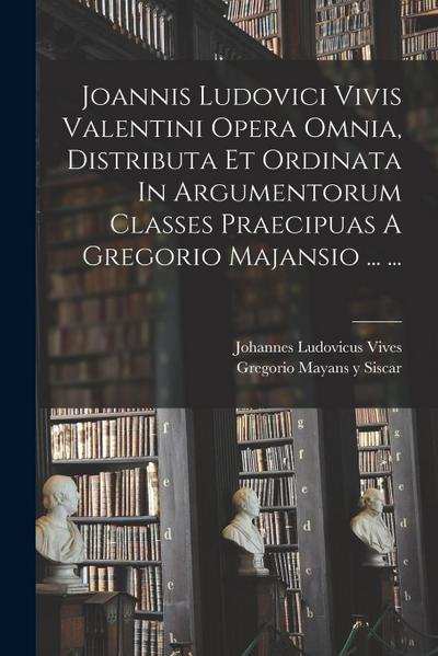 Joannis Ludovici Vivis Valentini Opera Omnia, Distributa Et Ordinata In Argumentorum Classes Praecipuas A Gregorio Majansio ... ...