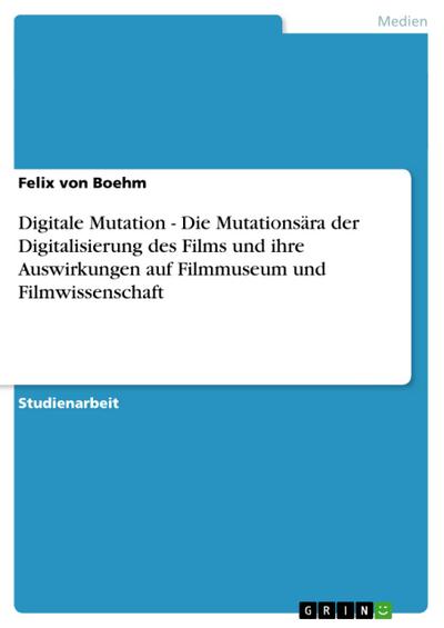 Digitale Mutation - Die Mutationsära der Digitalisierung des Films und ihre Auswirkungen auf Filmmuseum und Filmwissenschaft - Felix von Boehm