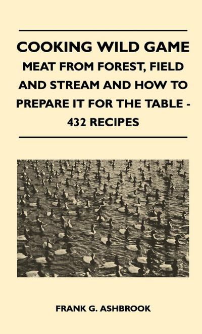 Cooking Wild Game - Meat From Forest, Field And Stream And How To Prepare It For The Table - 432 Recipes