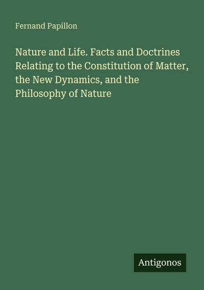 Nature and Life. Facts and Doctrines Relating to the Constitution of Matter, the New Dynamics, and the Philosophy of Nature