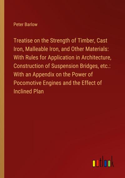 Treatise on the Strength of Timber, Cast Iron, Malleable Iron, and Other Materials: With Rules for Application in Architecture, Construction of Suspension Bridges, etc.: With an Appendix on the Power of Pocomotive Engines and the Effect of Inclined Plan