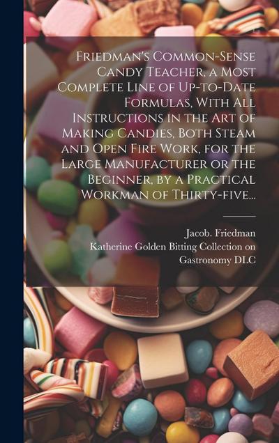 Friedman’s Common-sense Candy Teacher, a Most Complete Line of Up-to-date Formulas, With All Instructions in the Art of Making Candies, Both Steam and Open Fire Work, for the Large Manufacturer or the Beginner, by a Practical Workman of Thirty-five...