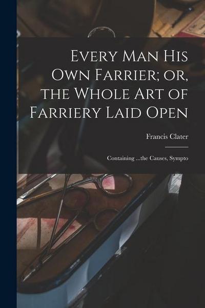 Every man his own Farrier; or, the Whole art of Farriery Laid Open: Containing ...the Causes, Sympto