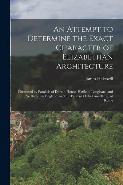 An Attempt to Determine the Exact Character of Elizabethan Architecture: Illustrated by Parallels of Dorton House, Hatfield, Longleate, and Wollaton
