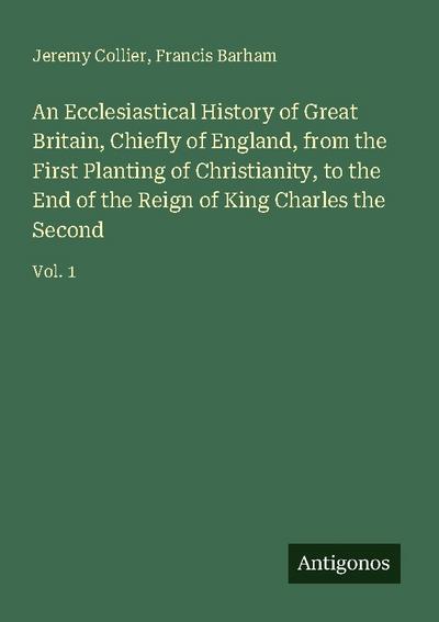 An Ecclesiastical History of Great Britain, Chiefly of England, from the First Planting of Christianity, to the End of the Reign of King Charles the Second