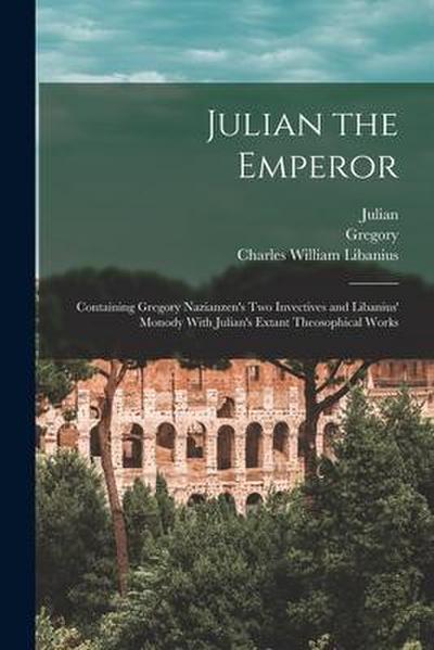 Julian the Emperor: Containing Gregory Nazianzen’s Two Invectives and Libanius’ Monody With Julian’s Extant Theosophical Works