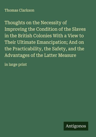 Thoughts on the Necessity of Improving the Condition of the Slaves in the British Colonies With a View to Their Ultimate Emancipation; And on the Practicability, the Safety, and the Advantages of the Latter Measure