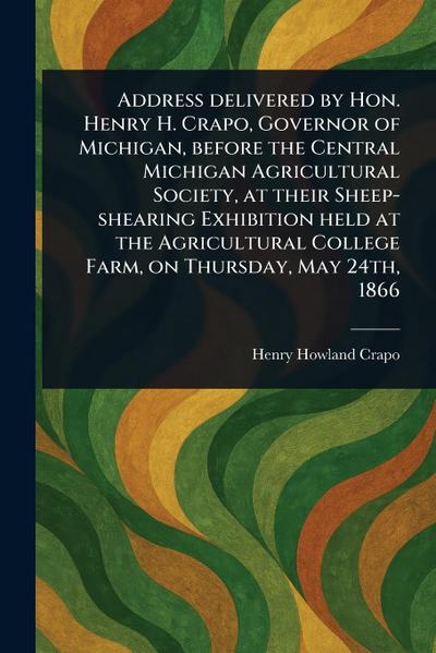 Address Delivered by Hon. Henry H. Crapo, Governor of Michigan, Before the Central Michigan Agricultural Society, at Their Sheep-shearing Exhibition Held at the Agricultural College Farm, on Thursday, May 24th, 1866