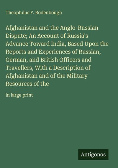 Afghanistan and the Anglo-Russian Dispute; An Account of Russia’s Advance Toward India, Based Upon the Reports and Experiences of Russian, German, and British Officers and Travellers, With a Description of Afghanistan and of the Military Resources of the