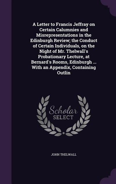 A Letter to Francis Jeffray on Certain Calumnies and Misrepresentations in the Edinburgh Review; the Conduct of Certain Individuals, on the Night of Mr. Thelwall’s Probationary Lecture, at Bernard’s Rooms, Edinburgh ... With an Appendix, Containing Outlin