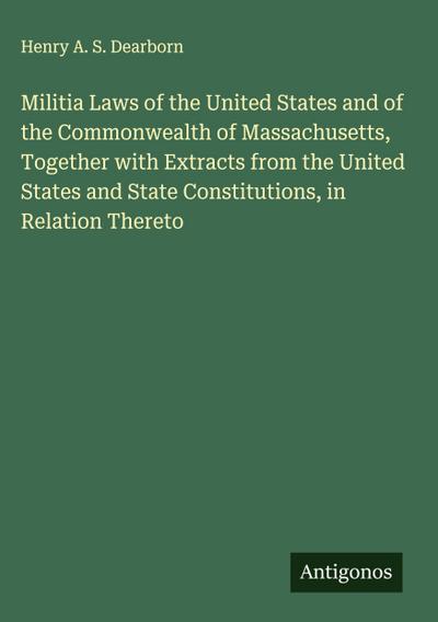 Militia Laws of the United States and of the Commonwealth of Massachusetts, Together with Extracts from the United States and State Constitutions, in Relation Thereto