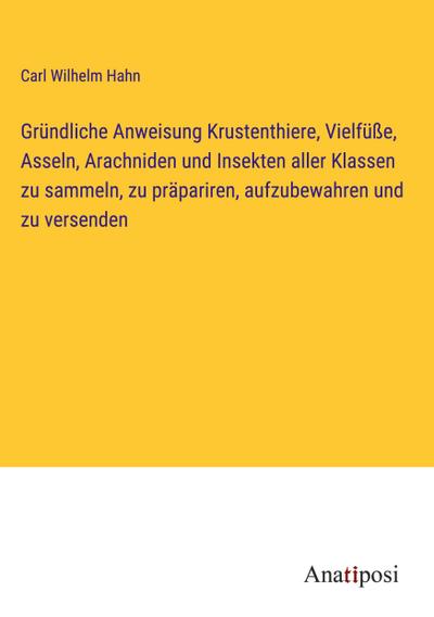 Gründliche Anweisung Krustenthiere, Vielfüße, Asseln, Arachniden und Insekten aller Klassen zu sammeln, zu präpariren, aufzubewahren und zu versenden
