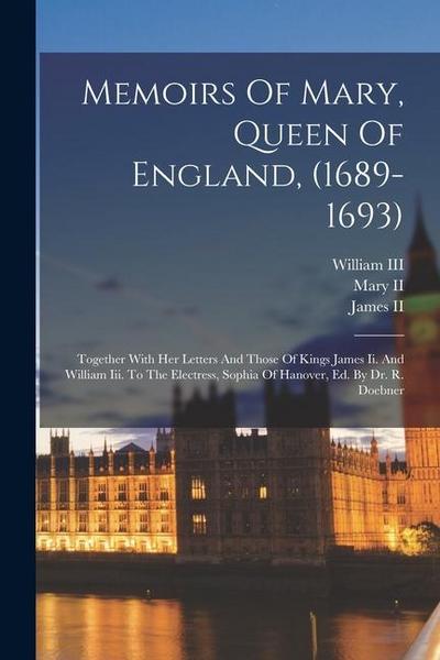 Memoirs Of Mary, Queen Of England, (1689-1693): Together With Her Letters And Those Of Kings James Ii. And William Iii. To The Electress, Sophia Of Ha