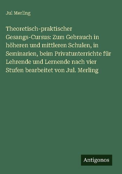 Theoretisch-praktischer Gesangs-Cursus: Zum Gebrauch in höheren und mittleren Schulen, in Seminarien, beim Privatunterrichte für Lehrende und Lernende nach vier Stufen bearbeitet von Jul. Merling
