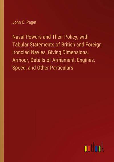 Naval Powers and Their Policy, with Tabular Statements of British and Foreign Ironclad Navies, Giving Dimensions, Armour, Details of Armament, Engines, Speed, and Other Particulars