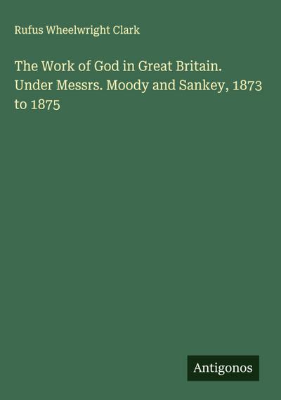 The Work of God in Great Britain. Under Messrs. Moody and Sankey, 1873 to 1875