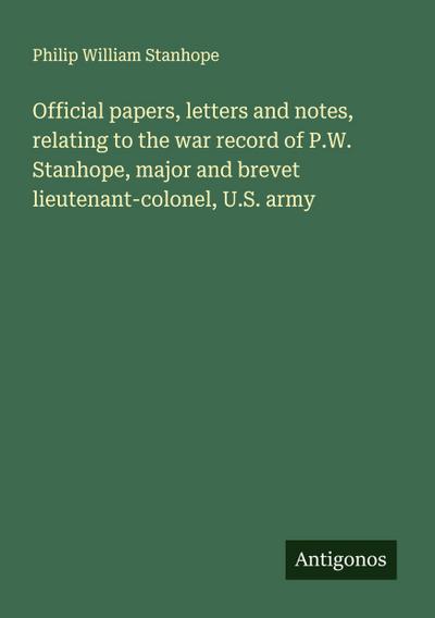 Official papers, letters and notes, relating to the war record of P.W. Stanhope, major and brevet lieutenant-colonel, U.S. army