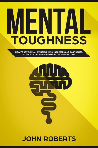 Mental Toughness: How to Develop an Invincible Mind. Increase your Confidence, Self-Discipline and Perform at the Highest Level
