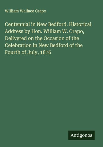 Centennial in New Bedford. Historical Address by Hon. William W. Crapo, Delivered on the Occasion of the Celebration in New Bedford of the Fourth of July, 1876
