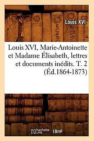 Louis XVI, Marie-Antoinette Et Madame Élisabeth, Lettres Et Documents Inédits. T. 2 (Éd.1864-1873)