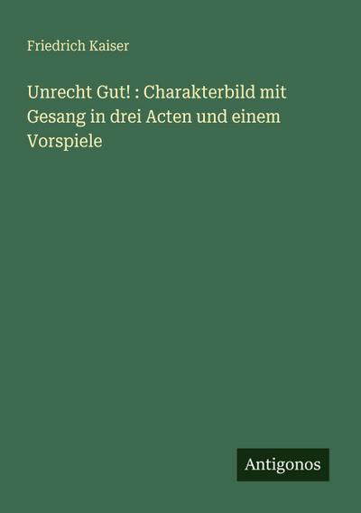 Unrecht Gut! : Charakterbild mit Gesang in drei Acten und einem Vorspiele